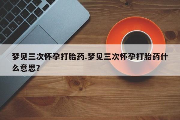 私人店有打胎药吗梦见三次怀孕打胎药.梦见三次怀孕打胎药什么意思？