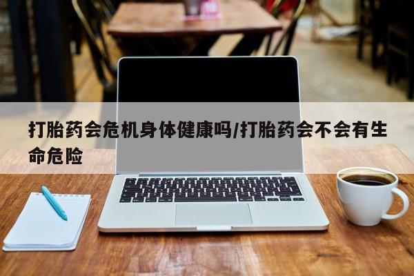 私人店有打胎药吗打胎药会危机身体健康吗/打胎药会不会有生命危险
