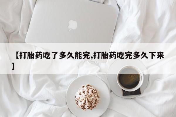 私人店有打胎药吗【打胎药吃了多久能完,打胎药吃完多久下来】