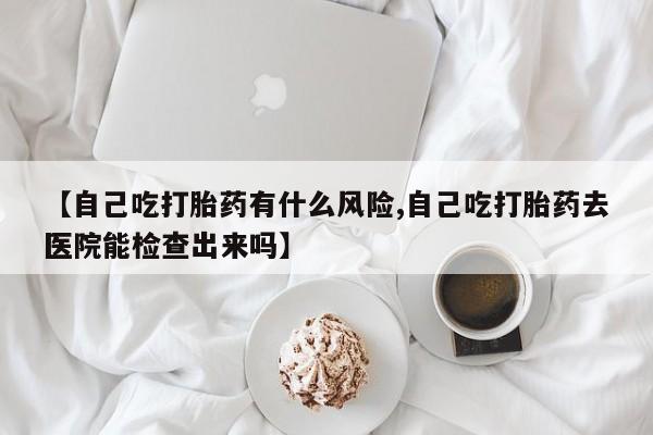 私人店有打胎药吗【自己吃打胎药有什么风险,自己吃打胎药去医院能检查出来吗】