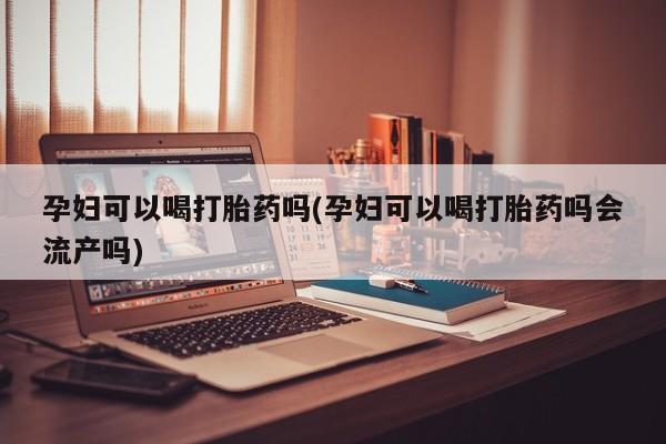 私人店有打胎药吗孕妇可以喝打胎药吗(孕妇可以喝打胎药吗会流产吗)
