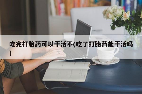 私人店有打胎药吗吃完打胎药可以干活不(吃了打胎药能干活吗)