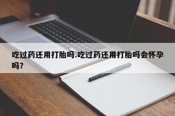 私人店有打胎药吗吃过药还用打胎吗.吃过药还用打胎吗会怀孕吗？