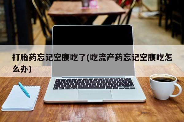 私人店有打胎药吗打胎药忘记空腹吃了(吃流产药忘记空腹吃怎么办)