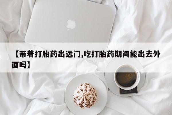私人店有打胎药吗【带着打胎药出远门,吃打胎药期间能出去外面吗】