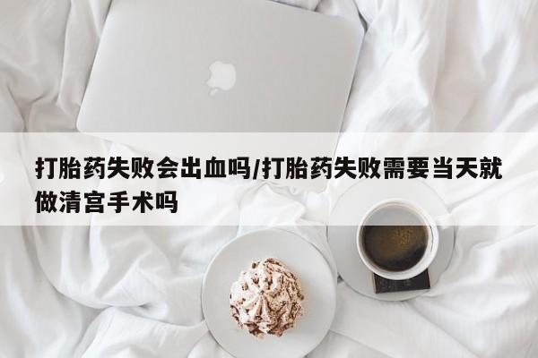 私人店有打胎药吗打胎药失败会出血吗/打胎药失败需要当天就做清宫手术吗