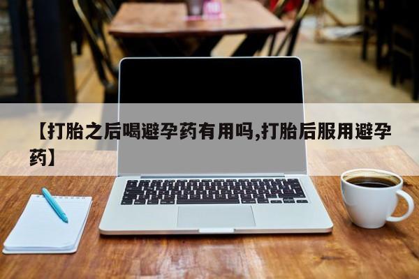 私人店有打胎药吗【打胎之后喝避孕药有用吗,打胎后服用避孕药】