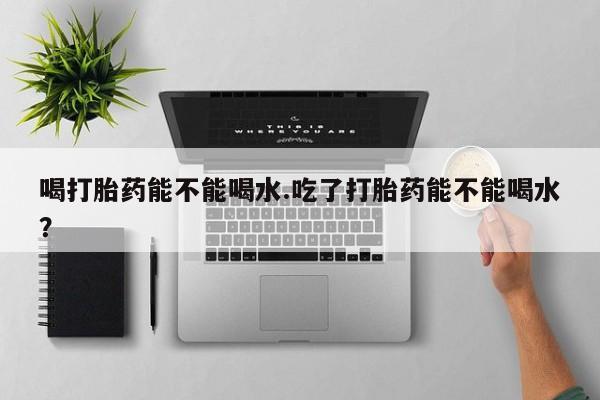 私人店有打胎药吗喝打胎药能不能喝水.吃了打胎药能不能喝水？