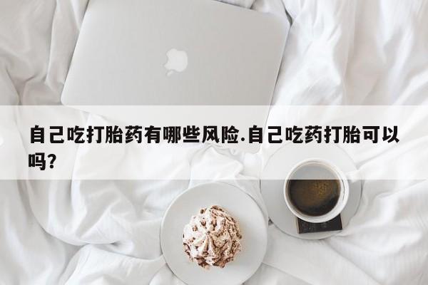 私人店有打胎药吗自己吃打胎药有哪些风险.自己吃药打胎可以吗？
