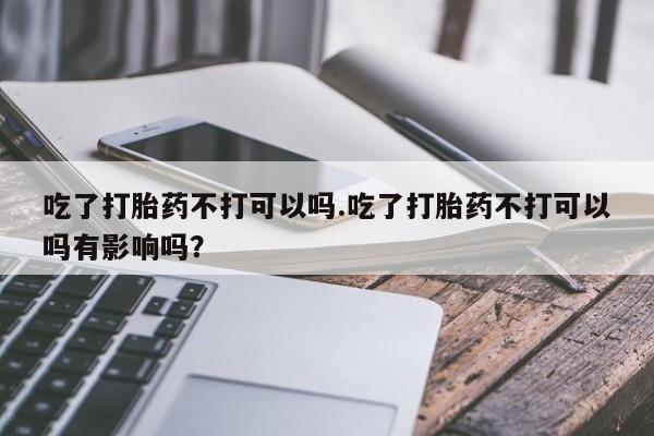 私人店有打胎药吗吃了打胎药不打可以吗.吃了打胎药不打可以吗有影响吗？