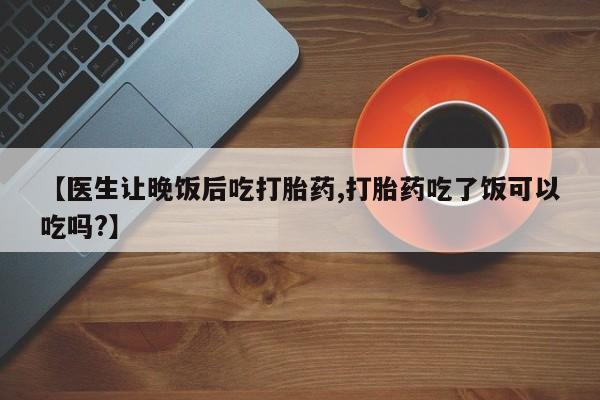 私人店有打胎药吗【医生让晚饭后吃打胎药,打胎药吃了饭可以吃吗?】