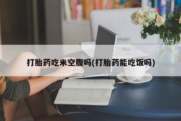 私人店有打胎药吗打胎药吃米空腹吗(打胎药能吃饭吗)