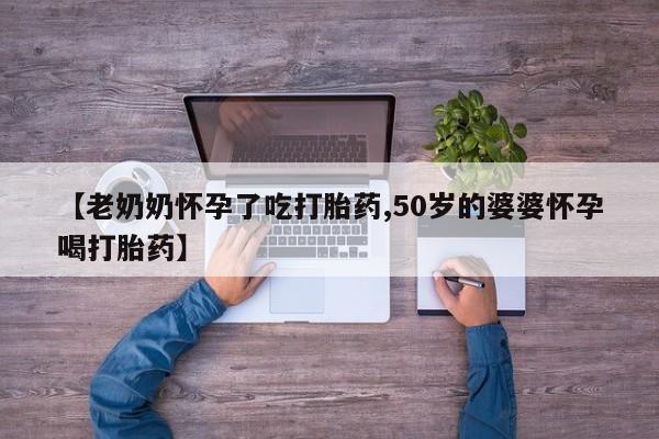 私人店有打胎药吗【老奶奶怀孕了吃打胎药,50岁的婆婆怀孕喝打胎药】