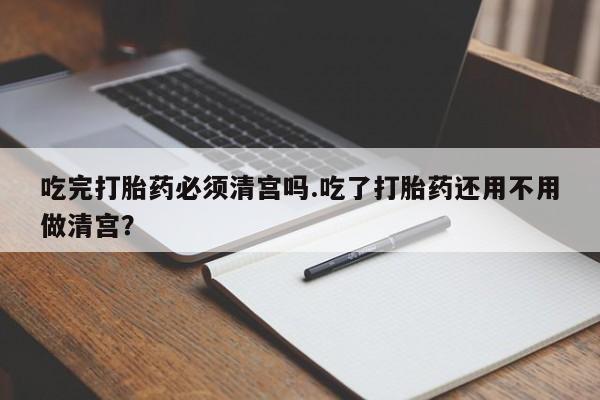 私人店有打胎药吗吃完打胎药必须清宫吗.吃了打胎药还用不用做清宫？