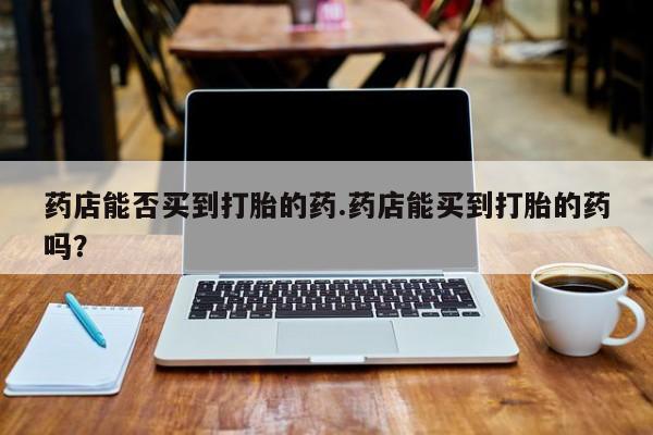 私人店有打胎药吗药店能否买到打胎的药.药店能买到打胎的药吗？