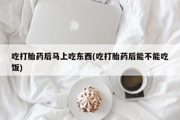 私人店有打胎药吗吃打胎药后马上吃东西(吃打胎药后能不能吃饭)