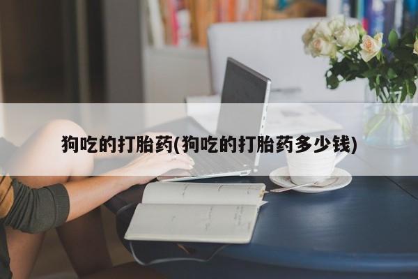 私人店有打胎药吗狗吃的打胎药(狗吃的打胎药多少钱)