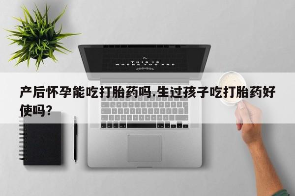 私人店有打胎药吗产后怀孕能吃打胎药吗.生过孩子吃打胎药好使吗？