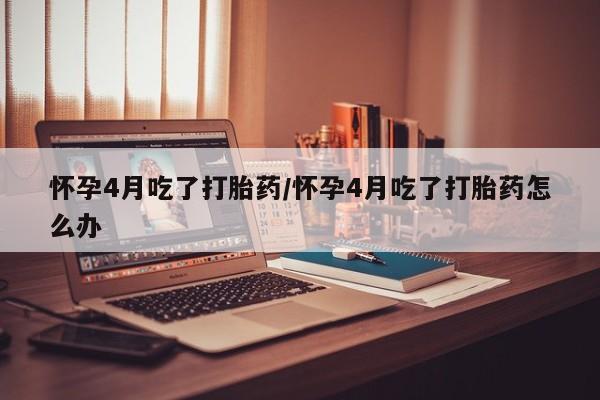 私人店有打胎药吗怀孕4月吃了打胎药/怀孕4月吃了打胎药怎么办