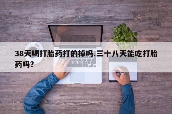 私人店有打胎药吗38天喝打胎药打的掉吗.三十八天能吃打胎药吗？