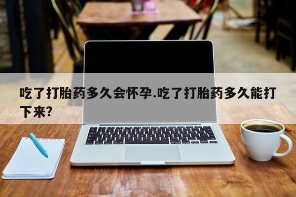 私人店有打胎药吗吃了打胎药多久会怀孕.吃了打胎药多久能打下来？