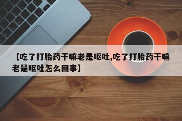 私人店有打胎药吗【吃了打胎药干嘛老是呕吐,吃了打胎药干嘛老是呕吐怎么回事】
