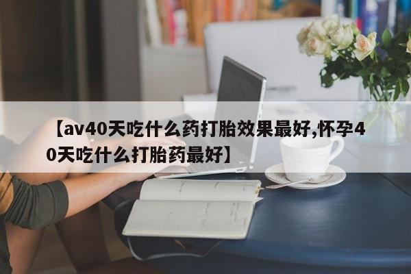 私人店有打胎药吗【av40天吃什么药打胎效果最好,怀孕40天吃什么打胎药最好】