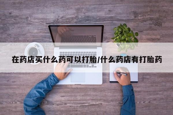 私人店有打胎药吗在药店买什么药可以打胎/什么药店有打胎药