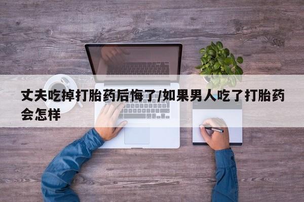私人店有打胎药吗丈夫吃掉打胎药后悔了/如果男人吃了打胎药会怎样