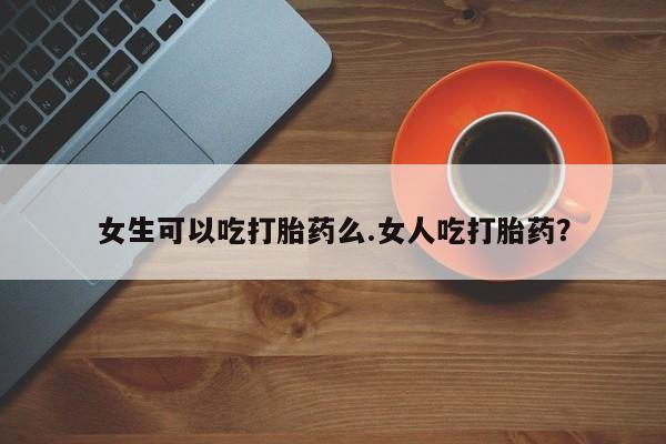 私人店有打胎药吗女生可以吃打胎药么.女人吃打胎药？