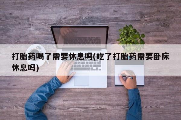 私人店有打胎药吗打胎药喝了需要休息吗(吃了打胎药需要卧床休息吗)