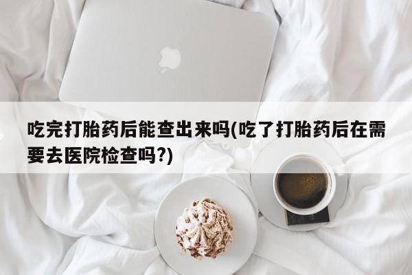 私人店有打胎药吗吃完打胎药后能查出来吗(吃了打胎药后在需要去医院检查吗?)