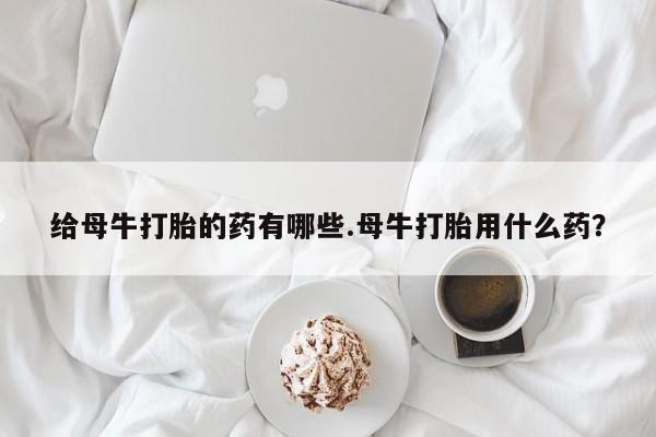 私人店有打胎药吗给母牛打胎的药有哪些.母牛打胎用什么药？