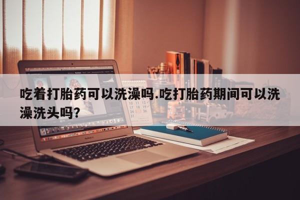 私人店有打胎药吗吃着打胎药可以洗澡吗.吃打胎药期间可以洗澡洗头吗？