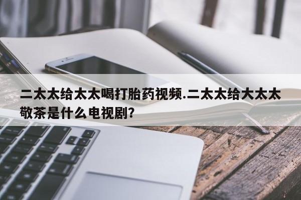 私人店有打胎药吗二太太给太太喝打胎药视频.二太太给大太太敬茶是什么电视剧？