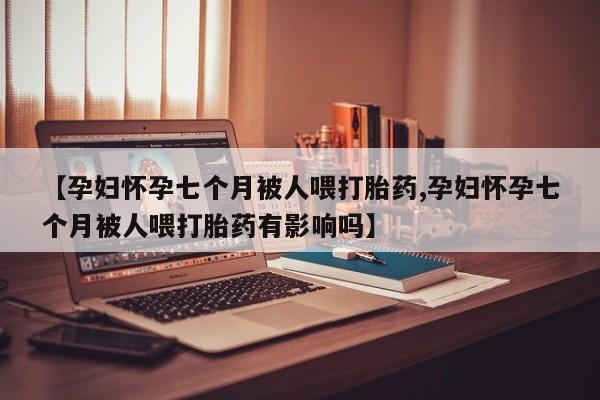 私人店有打胎药吗【孕妇怀孕七个月被人喂打胎药,孕妇怀孕七个月被人喂打胎药有影响吗】