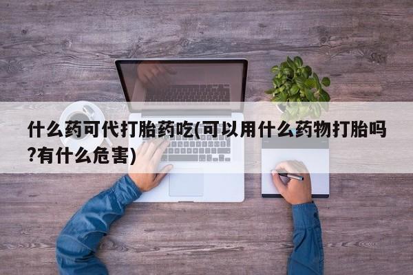 私人店有打胎药吗什么药可代打胎药吃(可以用什么药物打胎吗?有什么危害)