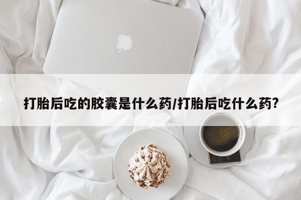 私人店有打胎药吗打胎后吃的胶囊是什么药/打胎后吃什么药?
