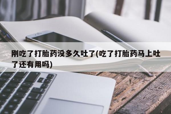 私人店有打胎药吗刚吃了打胎药没多久吐了(吃了打胎药马上吐了还有用吗)