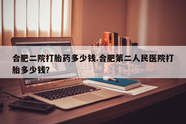 私人店有打胎药吗合肥二院打胎药多少钱.合肥第二人民医院打胎多少钱？