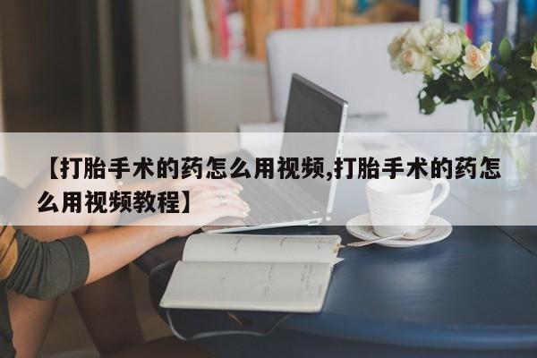 私人店有打胎药吗【打胎手术的药怎么用视频,打胎手术的药怎么用视频教程】