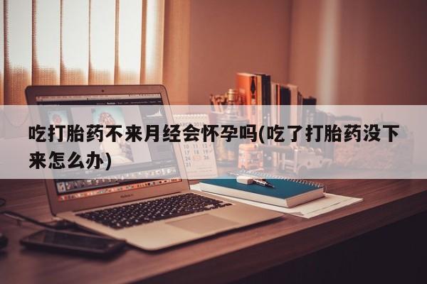 私人店有打胎药吗吃打胎药不来月经会怀孕吗(吃了打胎药没下来怎么办)
