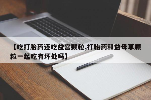私人店有打胎药吗【吃打胎药还吃益宫颗粒,打胎药和益母草颗粒一起吃有坏处吗】