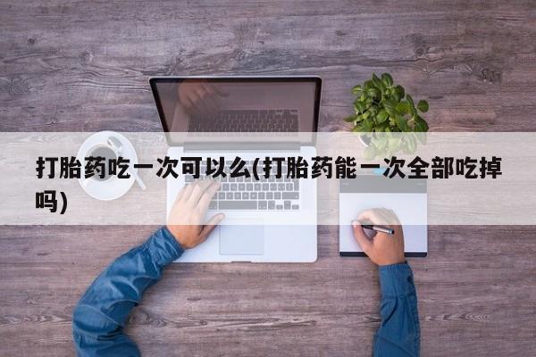 私人店有打胎药吗打胎药吃一次可以么(打胎药能一次全部吃掉吗)