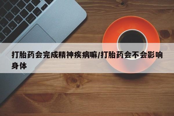 私人店有打胎药吗打胎药会完成精神疾病嘛/打胎药会不会影响身体