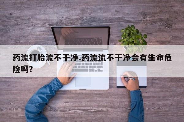 私人店有打胎药吗药流打胎流不干净.药流流不干净会有生命危险吗？