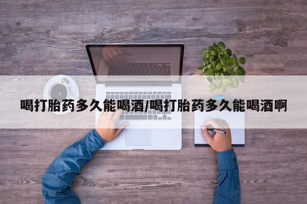 私人店有打胎药吗喝打胎药多久能喝酒/喝打胎药多久能喝酒啊