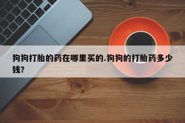 私人店有打胎药吗狗狗打胎的药在哪里买的.狗狗的打胎药多少钱？