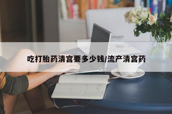 私人店有打胎药吗吃打胎药清宫要多少钱/流产清宫药