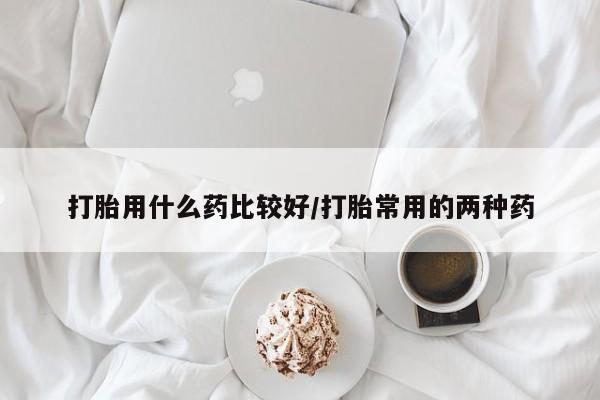 私人店有打胎药吗打胎用什么药比较好/打胎常用的两种药